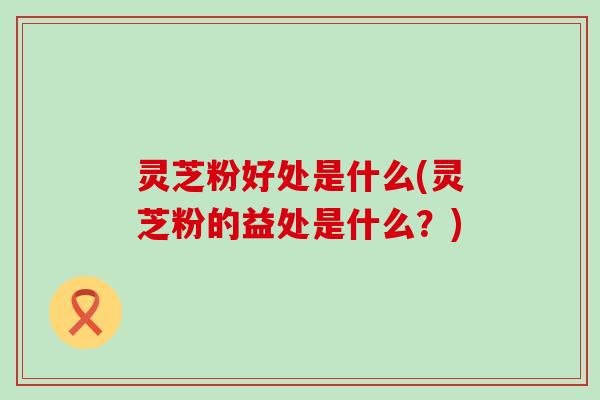 灵芝粉好处是什么(灵芝粉的益处是什么？)