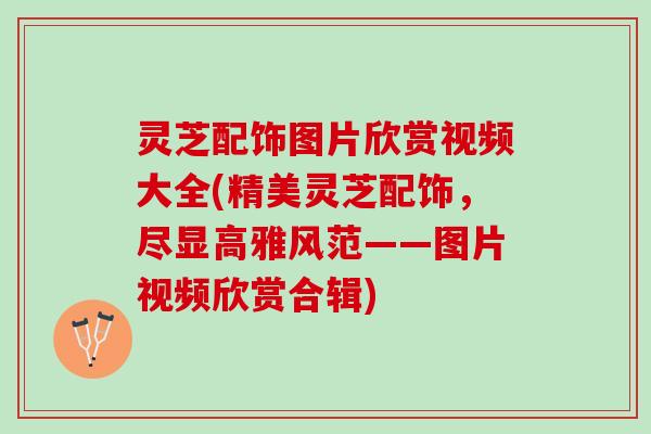 灵芝配饰图片欣赏视频大全(精美灵芝配饰，尽显高雅风范——图片视频欣赏合辑)