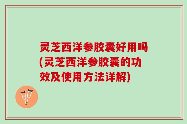 灵芝西洋参胶囊好用吗(灵芝西洋参胶囊的功效及使用方法详解)