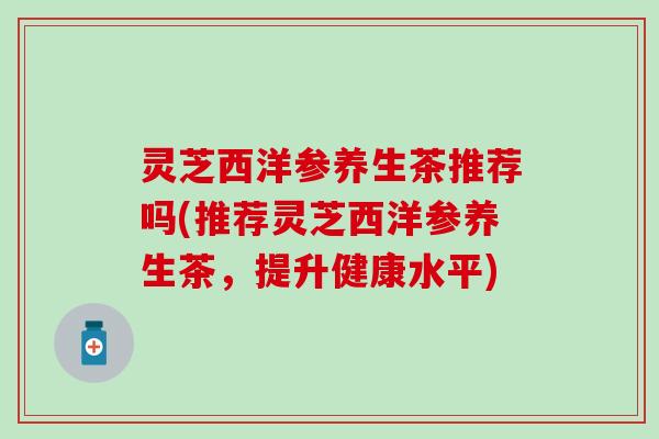 灵芝西洋参养生茶推荐吗(推荐灵芝西洋参养生茶，提升健康水平)