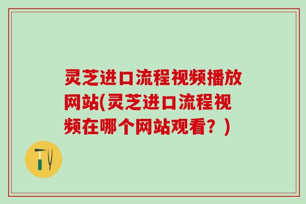 灵芝进口流程视频播放网站(灵芝进口流程视频在哪个网站观看？)