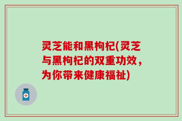 灵芝能和黑枸杞(灵芝与黑枸杞的双重功效，为你带来健康福祉)