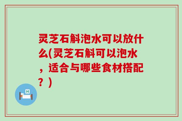 灵芝石斛泡水可以放什么(灵芝石斛可以泡水，适合与哪些食材搭配？)