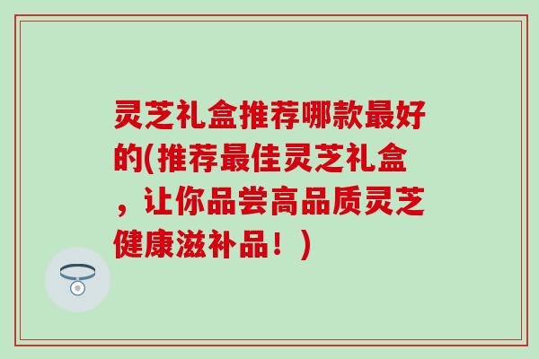 灵芝礼盒推荐哪款最好的(推荐最佳灵芝礼盒，让你品尝高品质灵芝健康滋补品！)