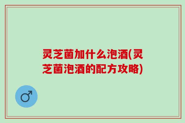 灵芝菌加什么泡酒(灵芝菌泡酒的配方攻略)