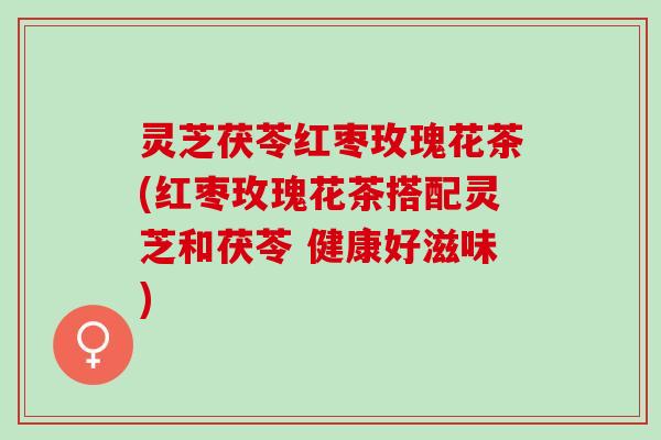 灵芝茯苓红枣玫瑰花茶(红枣玫瑰花茶搭配灵芝和茯苓 健康好滋味)