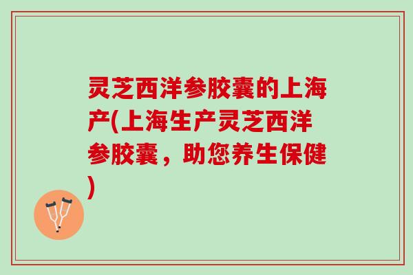 灵芝西洋参胶囊的上海产(上海生产灵芝西洋参胶囊，助您养生保健)