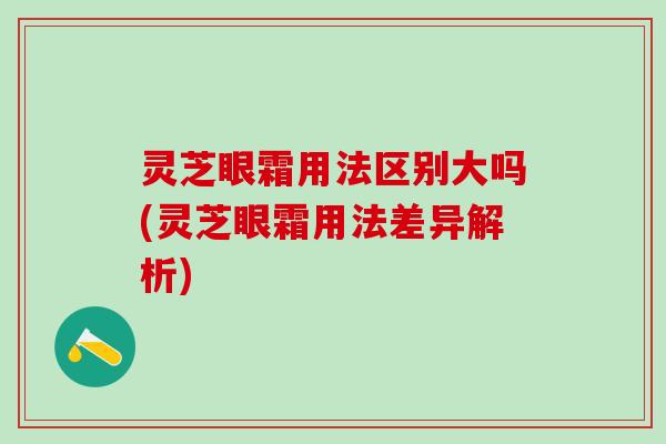 灵芝眼霜用法区别大吗(灵芝眼霜用法差异解析) 灵芝眼霜用法区别大吗(灵芝眼霜用法差异解析)