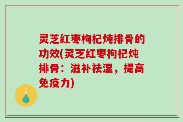灵芝红枣枸杞炖排骨的功效(灵芝红枣枸杞炖排骨：滋补祛湿，提高)
