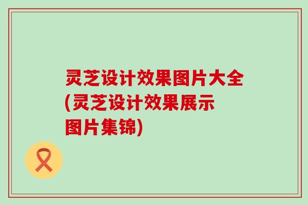 灵芝设计效果图片大全(灵芝设计效果展示 图片集锦)