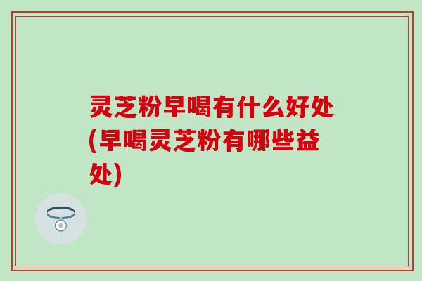 灵芝粉早喝有什么好处(早喝灵芝粉有哪些益处)