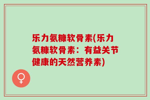 乐力氨糠软骨素(乐力氨糠软骨素：有益关节健康的天然营养素)