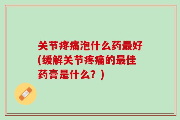 关节疼痛泡什么药最好(缓解关节疼痛的最佳药膏是什么？)