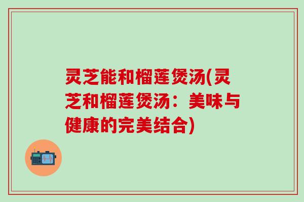 灵芝能和榴莲煲汤(灵芝和榴莲煲汤：美味与健康的完美结合)