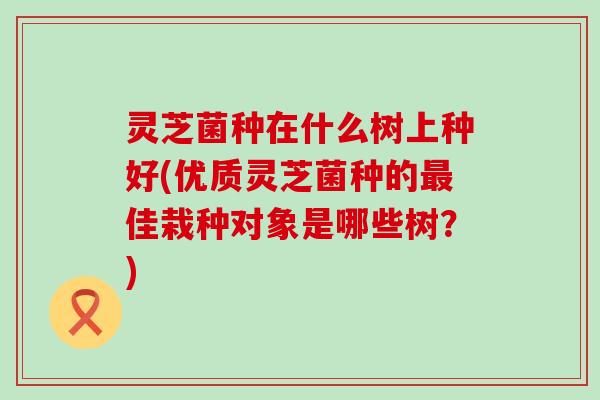灵芝菌种在什么树上种好(优质灵芝菌种的最佳栽种对象是哪些树？)