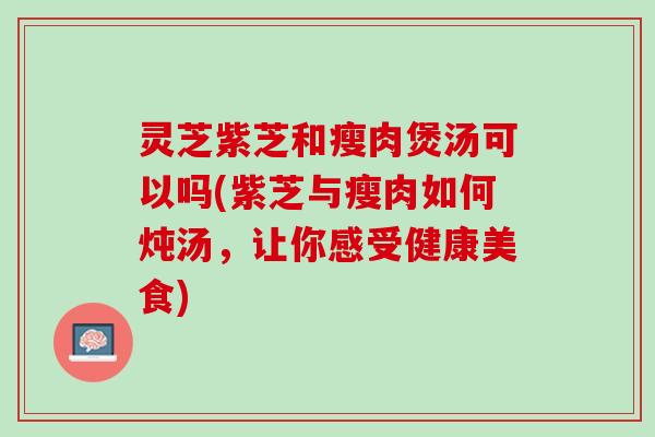 灵芝紫芝和瘦肉煲汤可以吗(紫芝与瘦肉如何炖汤，让你感受健康美食)