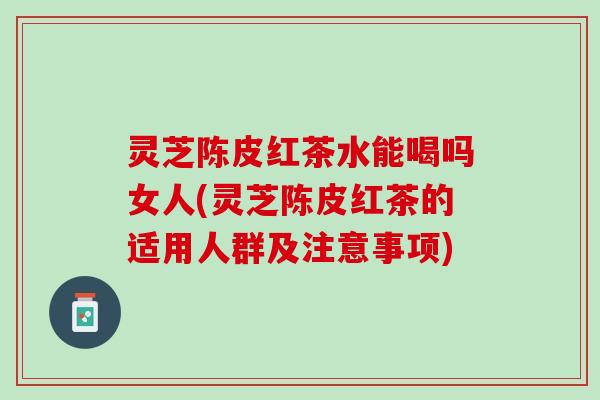 灵芝陈皮红茶水能喝吗女人(灵芝陈皮红茶的适用人群及注意事项)
