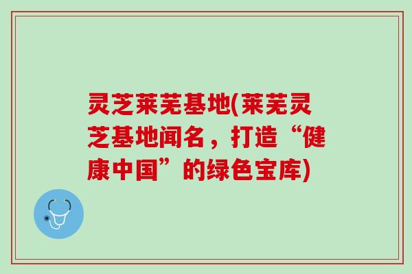 灵芝莱芜基地(莱芜灵芝基地闻名，打造“健康中国”的绿色宝库)