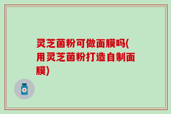 灵芝菌粉可做面膜吗(用灵芝菌粉打造自制面膜)