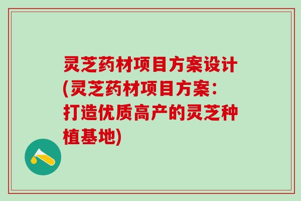灵芝药材项目方案设计(灵芝药材项目方案：打造优质高产的灵芝种植基地)