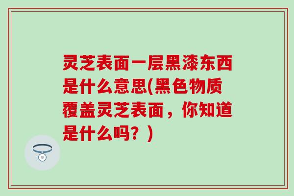 灵芝表面一层黑漆东西是什么意思(黑色物质覆盖灵芝表面，你知道是什么吗？)