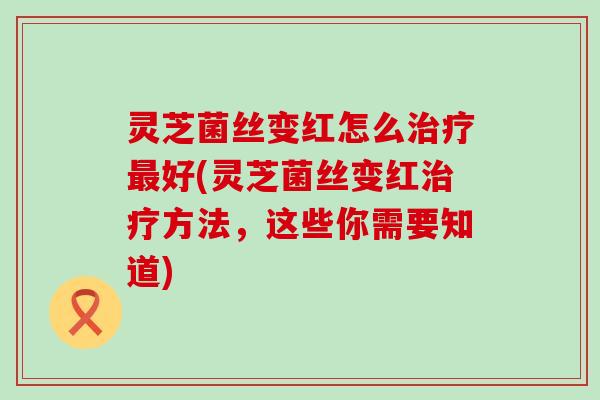 灵芝菌丝变红怎么治疗最好(灵芝菌丝变红治疗方法，这些你需要知道)