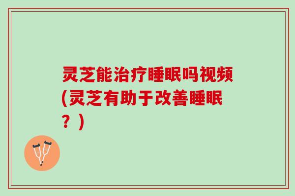 灵芝能治疗睡眠吗视频(灵芝有助于改善睡眠？)