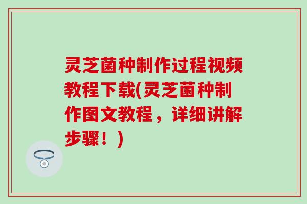 灵芝菌种制作过程视频教程下载(灵芝菌种制作图文教程，详细讲解步骤！)