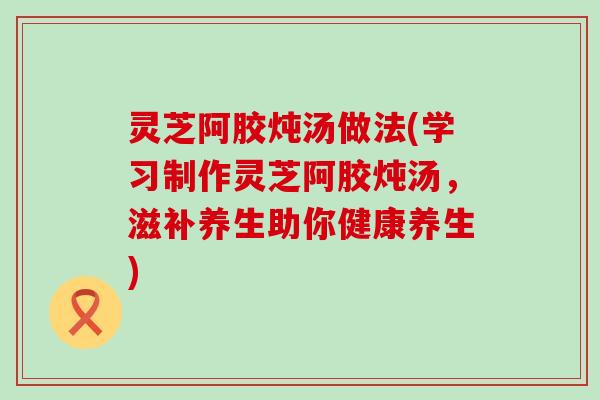 灵芝阿胶炖汤做法(学习制作灵芝阿胶炖汤，滋补养生助你健康养生)