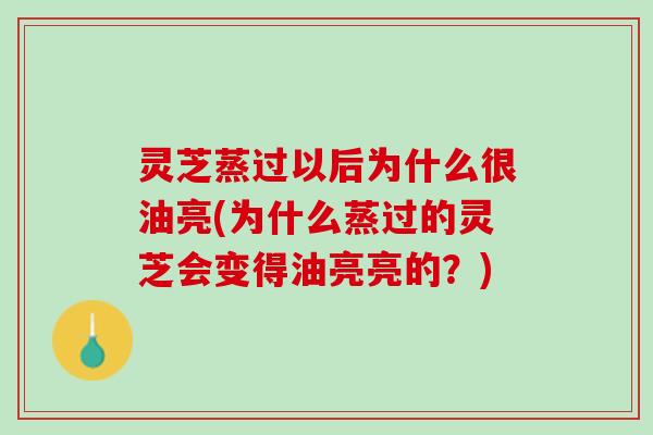 灵芝蒸过以后为什么很油亮(为什么蒸过的灵芝会变得油亮亮的？)