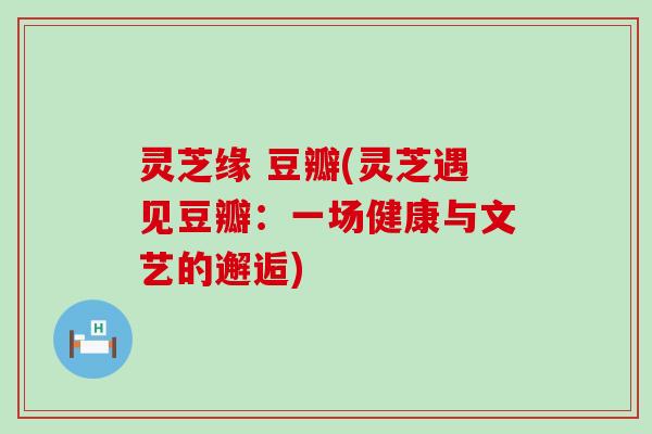 灵芝缘 豆瓣(灵芝遇见豆瓣：一场健康与文艺的邂逅)