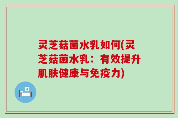 灵芝菇菌水乳如何(灵芝菇菌水乳：有效提升肌肤健康与免疫力)
