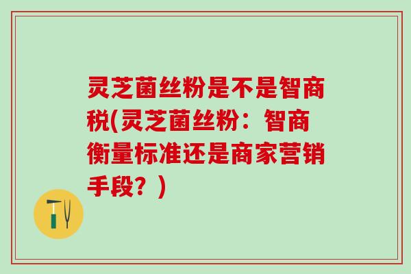 灵芝菌丝粉是不是智商税(灵芝菌丝粉：智商衡量标准还是商家营销手段？)