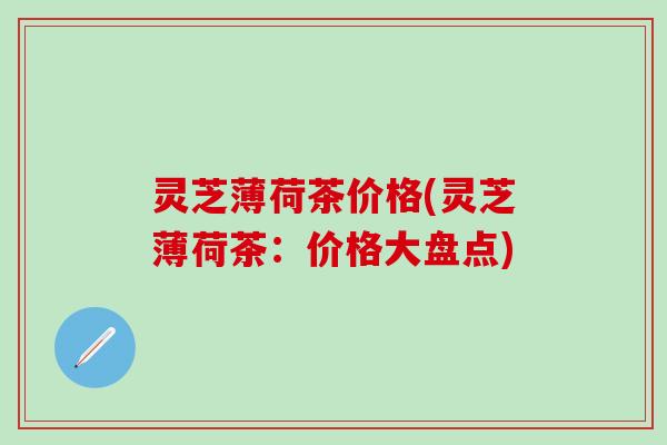 灵芝薄荷茶价格(灵芝薄荷茶：价格大盘点)
