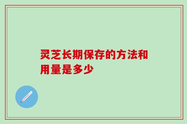 灵芝长期保存的方法和用量是多少