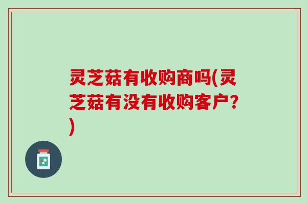 灵芝菇有收购商吗(灵芝菇有没有收购客户？)