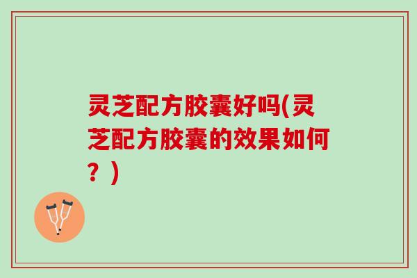 灵芝配方胶囊好吗(灵芝配方胶囊的效果如何？)