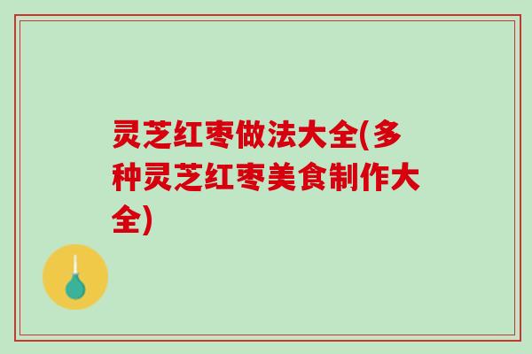 灵芝红枣做法大全(多种灵芝红枣美食制作大全)