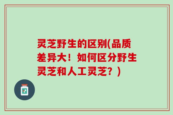 灵芝野生的区别(品质差异大！如何区分野生灵芝和人工灵芝？)
