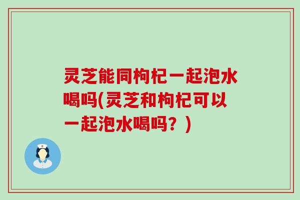 灵芝能同枸杞一起泡水喝吗(灵芝和枸杞可以一起泡水喝吗？)
