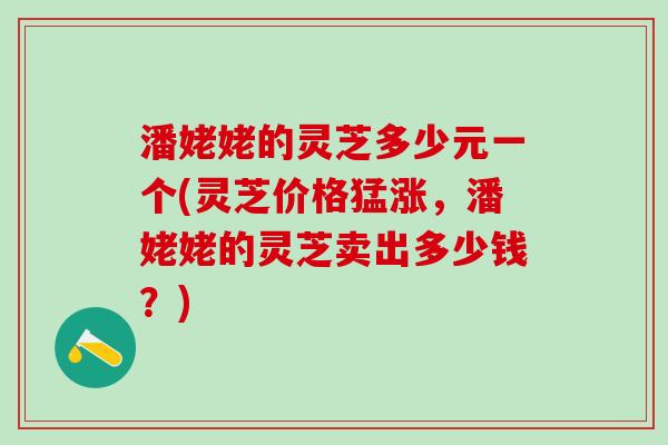 潘姥姥的灵芝多少元一个(灵芝价格猛涨，潘姥姥的灵芝卖出多少钱？)