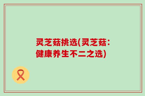 灵芝菇挑选(灵芝菇：健康养生不二之选)