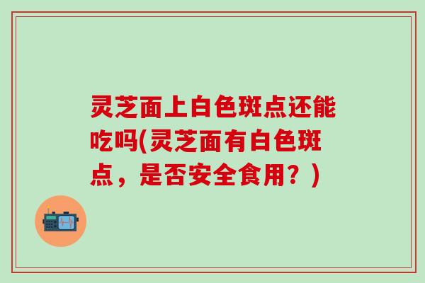 灵芝面上白色斑点还能吃吗(灵芝面有白色斑点，是否安全食用？)