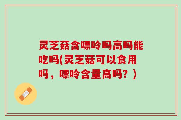 灵芝菇含嘌呤吗高吗能吃吗(灵芝菇可以食用吗，嘌呤含量高吗？)