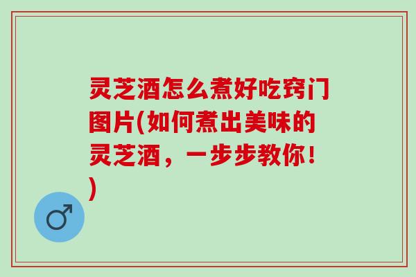 灵芝酒怎么煮好吃窍门图片(如何煮出美味的灵芝酒，一步步教你！)