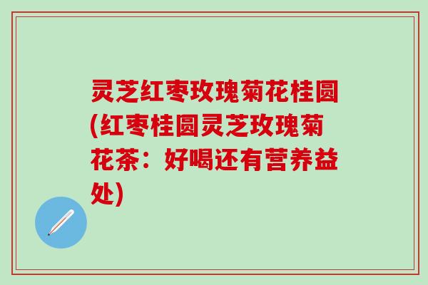 灵芝红枣玫瑰菊花桂圆(红枣桂圆灵芝玫瑰菊花茶：好喝还有营养益处)