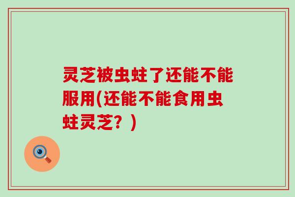 灵芝被虫蛀了还能不能服用(还能不能食用虫蛀灵芝？)
