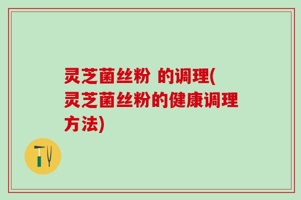 灵芝菌丝粉 的调理(灵芝菌丝粉的健康调理方法)