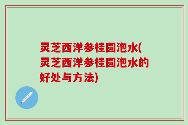 灵芝西洋参桂圆泡水(灵芝西洋参桂圆泡水的好处与方法)