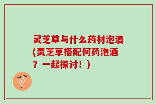 灵芝草与什么药材泡酒(灵芝草搭配何药泡酒？一起探讨！)